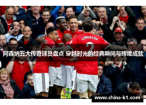 阿森纳五大传奇球员盘点 穿越时光的经典瞬间与辉煌成就