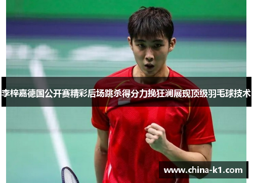 李梓嘉德国公开赛精彩后场跳杀得分力挽狂澜展现顶级羽毛球技术