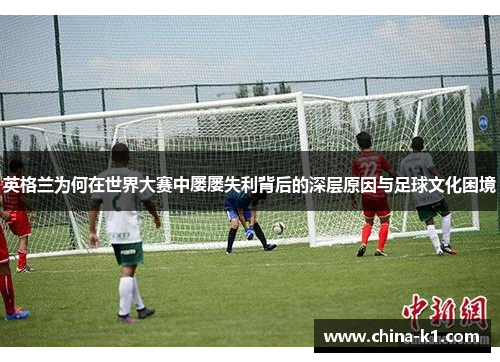 英格兰为何在世界大赛中屡屡失利背后的深层原因与足球文化困境