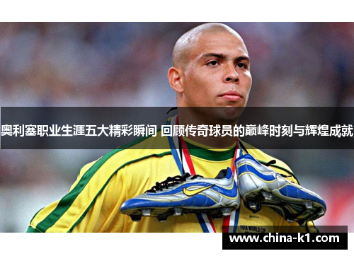 奥利塞职业生涯五大精彩瞬间 回顾传奇球员的巅峰时刻与辉煌成就