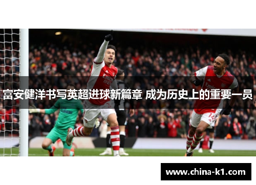 富安健洋书写英超进球新篇章 成为历史上的重要一员