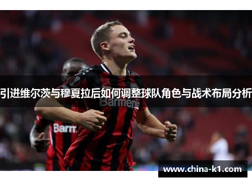 引进维尔茨与穆夏拉后如何调整球队角色与战术布局分析