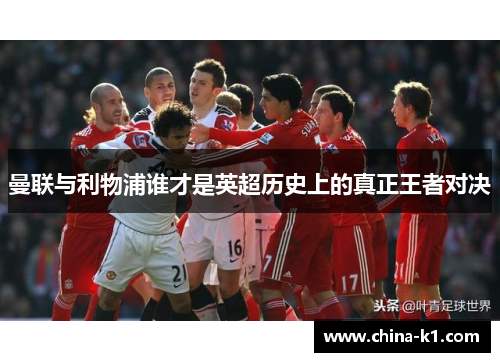 曼联与利物浦谁才是英超历史上的真正王者对决 曼联与利物浦谁才是英超历史上的真正王者对决