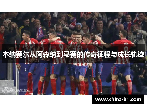 本纳赛尔从阿森纳到马赛的传奇征程与成长轨迹