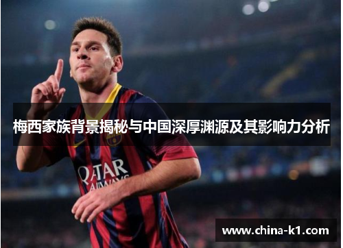 梅西家族背景揭秘与中国深厚渊源及其影响力分析