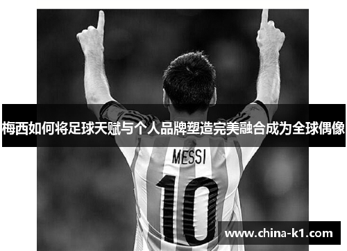 梅西如何将足球天赋与个人品牌塑造完美融合成为全球偶像