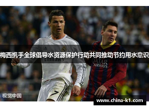 梅西携手全球倡导水资源保护行动共同推动节约用水意识 梅西携手全球倡导水资源保护行动共同推动节约用水意识