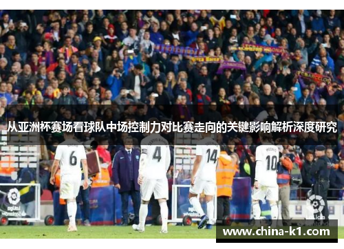 从亚洲杯赛场看球队中场控制力对比赛走向的关键影响解析深度研究 从亚洲杯赛场看球队中场控制力对比赛走向的关键影响解析深度研究