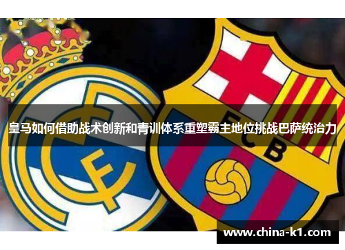 皇马如何借助战术创新和青训体系重塑霸主地位挑战巴萨统治力