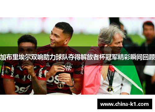 加布里埃尔双响助力球队夺得解放者杯冠军精彩瞬间回顾