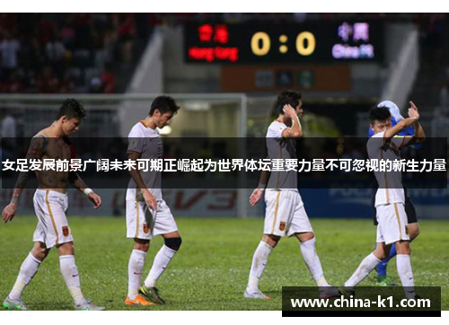女足发展前景广阔未来可期正崛起为世界体坛重要力量不可忽视的新生力量