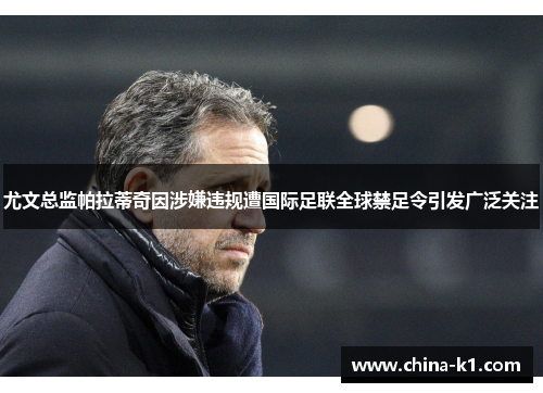 尤文总监帕拉蒂奇因涉嫌违规遭国际足联全球禁足令引发广泛关注