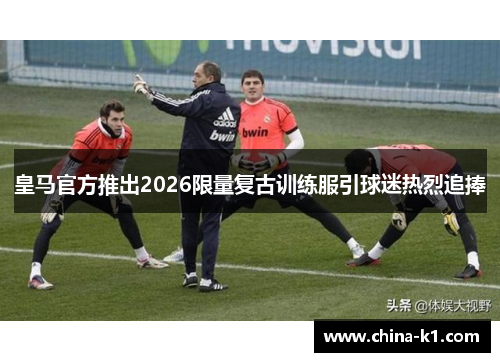 皇马官方推出2026限量复古训练服引球迷热烈追捧