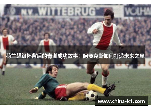 荷兰超级杯背后的青训成功故事：阿贾克斯如何打造未来之星