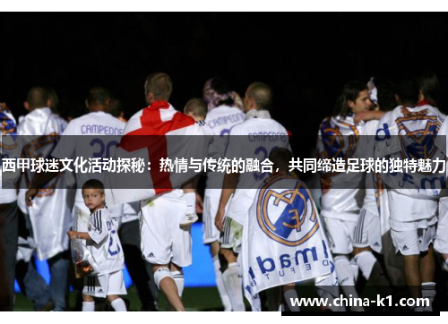 西甲球迷文化活动探秘：热情与传统的融合，共同缔造足球的独特魅力