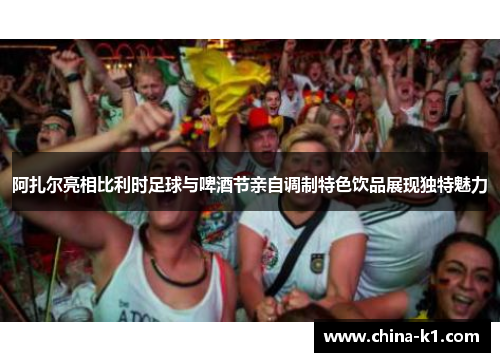阿扎尔亮相比利时足球与啤酒节亲自调制特色饮品展现独特魅力